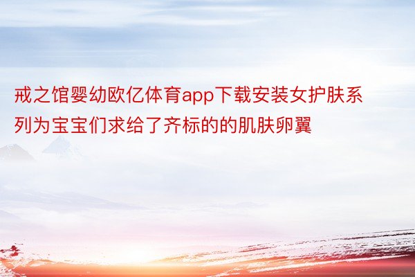 戒之馆婴幼欧亿体育app下载安装女护肤系列为宝宝们求给了齐标的的肌肤卵翼