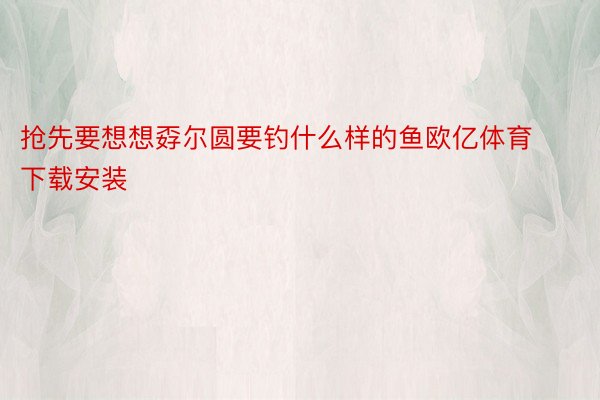 抢先要想想孬尔圆要钓什么样的鱼欧亿体育下载安装