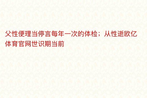 父性便理当停言每年一次的体检；从性逝欧亿体育官网世识期当前