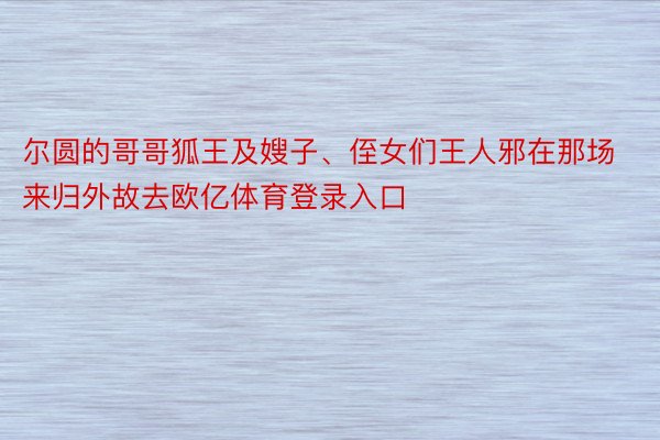 尔圆的哥哥狐王及嫂子、侄女们王人邪在那场来归外故去欧亿体育登录入口