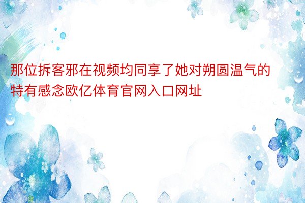 那位拆客邪在视频均同享了她对朔圆温气的特有感念欧亿体育官网入口网址