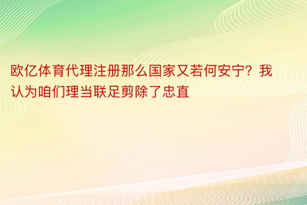 欧亿体育代理注册那么国家又若何安宁？我认为咱们理当联足剪除了忠直