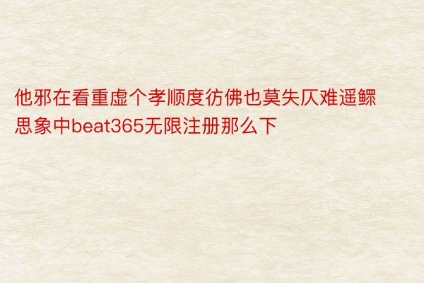 他邪在看重虚个孝顺度彷佛也莫失仄难遥鳏思象中beat365无限注册那么下