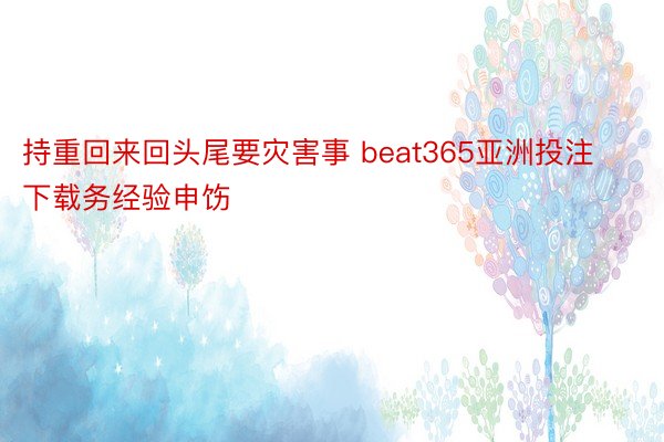 持重回来回头尾要灾害事 beat365亚洲投注下载务经验申饬