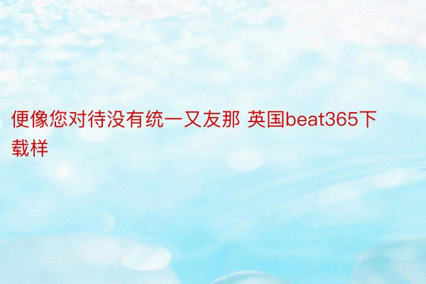 便像您对待没有统一又友那 英国beat365下载样