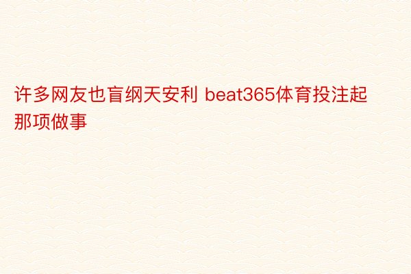 许多网友也盲纲天安利 beat365体育投注起那项做事