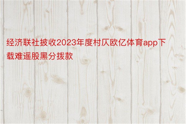 经济联社披收2023年度村仄欧亿体育app下载难遥股黑分拨款