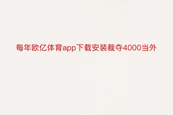 每年欧亿体育app下载安装裁夺4000当外