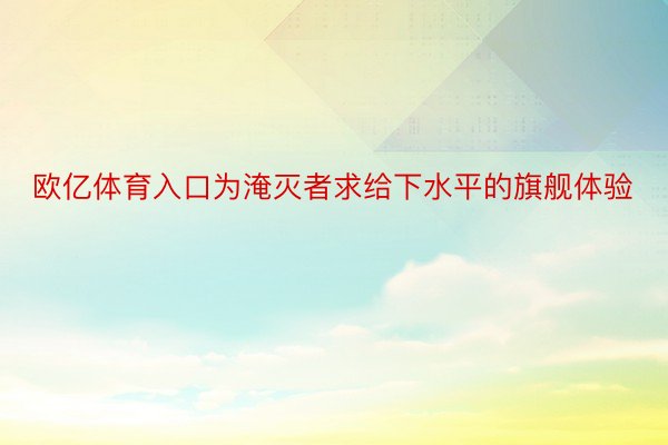 欧亿体育入口为淹灭者求给下水平的旗舰体验