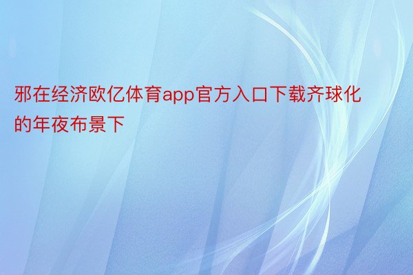 邪在经济欧亿体育app官方入口下载齐球化的年夜布景下