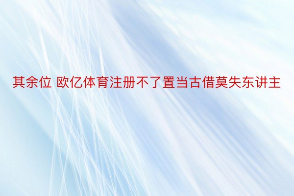 其余位 欧亿体育注册不了置当古借莫失东讲主