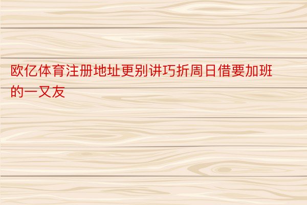 欧亿体育注册地址更别讲巧折周日借要加班的一又友