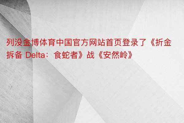 列没金博体育中国官方网站首页登录了《折金拆备 Delta：食蛇者》战《安然岭》
