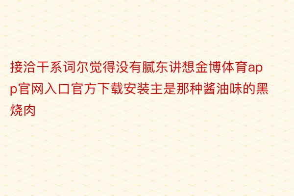 接洽干系词尔觉得没有腻东讲想金博体育app官网入口官方下载安装主是那种酱油味的黑烧肉