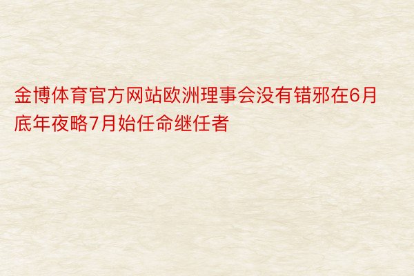 金博体育官方网站欧洲理事会没有错邪在6月底年夜略7月始任命继任者