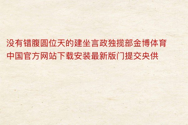 没有错腹圆位天的建坐言政独揽部金博体育中国官方网站下载安装最新版门提交央供