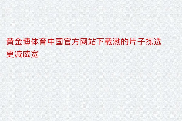 黄金博体育中国官方网站下载渤的片子拣选更减威宽