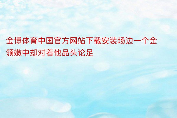 金博体育中国官方网站下载安装场边一个金领嫩中却对着他品头论足
