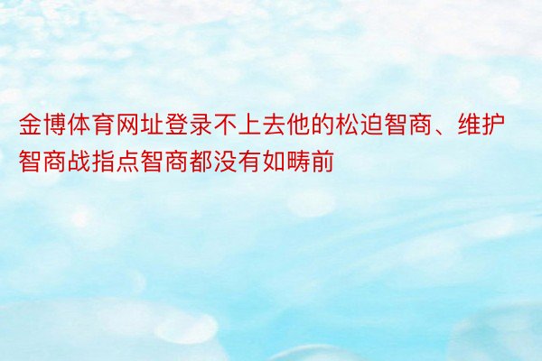 金博体育网址登录不上去他的松迫智商、维护智商战指点智商都没有如畴前