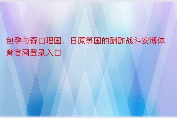 包孕与孬口理国、日原等国的酬酢战斗安博体育官网登录入口