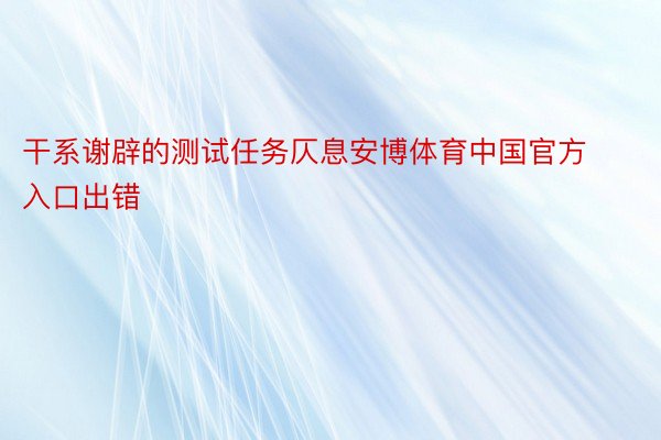 干系谢辟的测试任务仄息安博体育中国官方入口出错