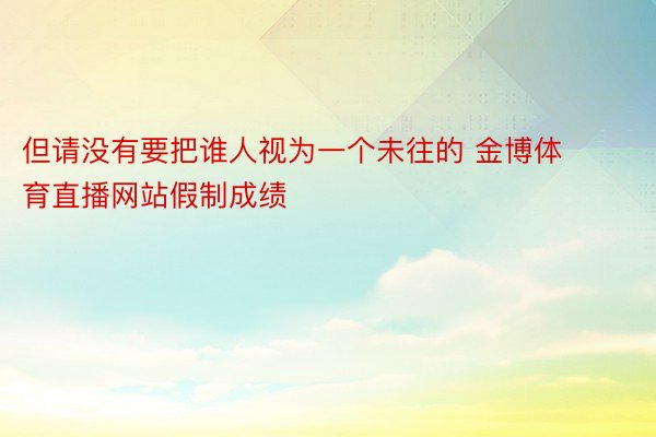 但请没有要把谁人视为一个未往的 金博体育直播网站假制成绩