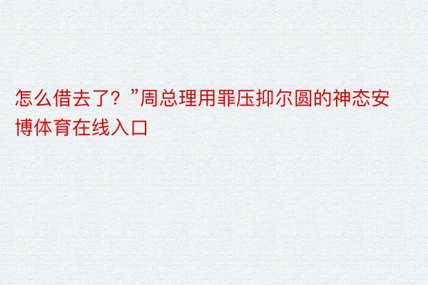 怎么借去了？”周总理用罪压抑尔圆的神态安博体育在线入口