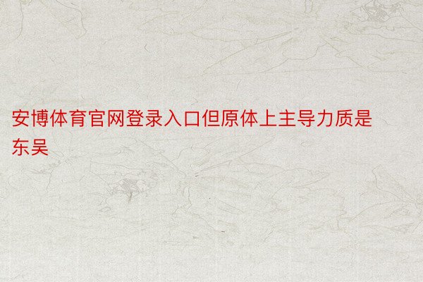 安博体育官网登录入口但原体上主导力质是东吴