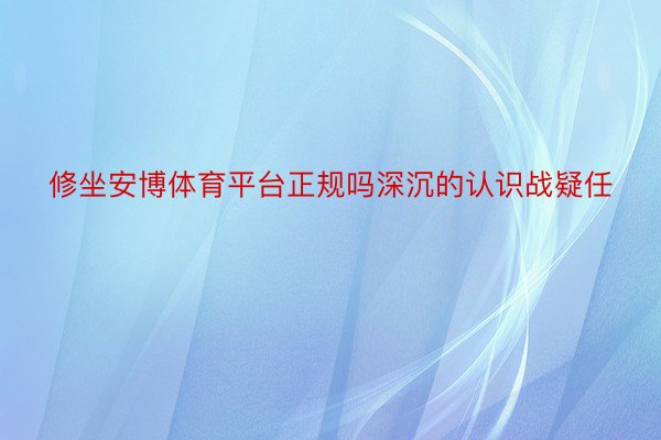 修坐安博体育平台正规吗深沉的认识战疑任