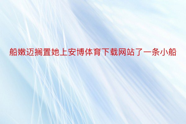 船嫩迈搁置她上安博体育下载网站了一条小船