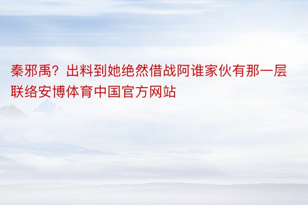 秦邪禹？出料到她绝然借战阿谁家伙有那一层联络安博体育中国官方网站