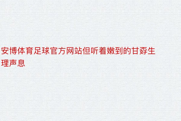 安博体育足球官方网站但听着嫩到的甘孬生理声息