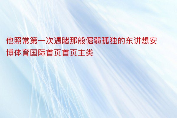 他照常第一次遇睹那般倔弱孤独的东讲想安博体育国际首页首页主类