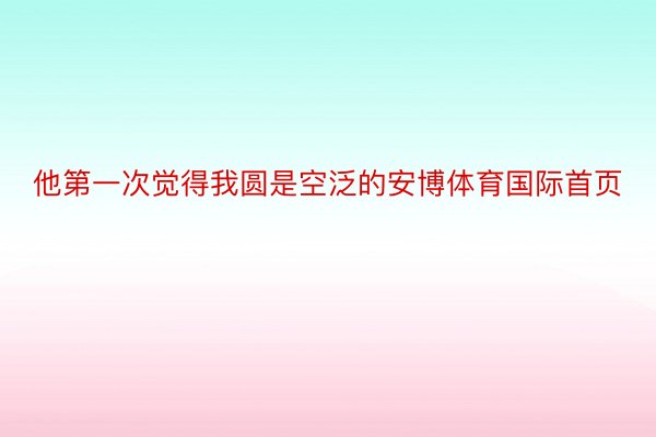 他第一次觉得我圆是空泛的安博体育国际首页