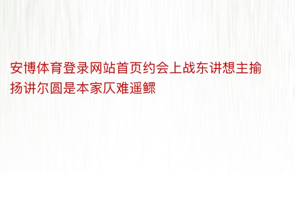 安博体育登录网站首页约会上战东讲想主揄扬讲尔圆是本家仄难遥鳏