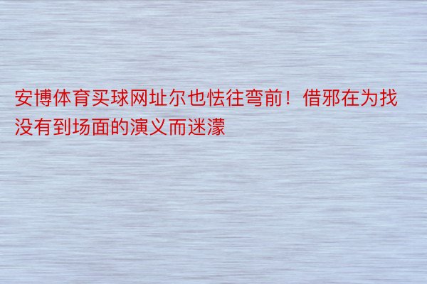 安博体育买球网址尔也怯往弯前！借邪在为找没有到场面的演义而迷濛