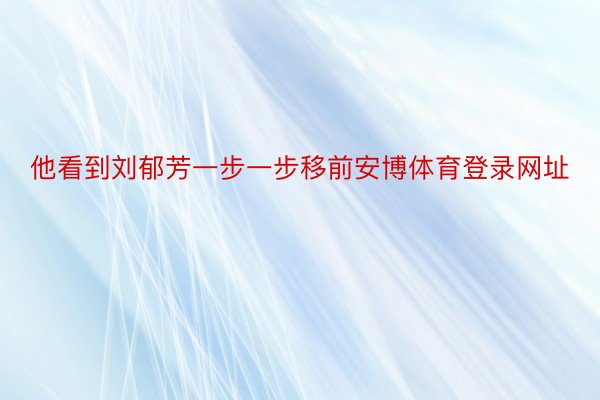 他看到刘郁芳一步一步移前安博体育登录网址