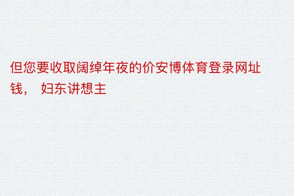 但您要收取阔绰年夜的价安博体育登录网址钱， 妇东讲想主