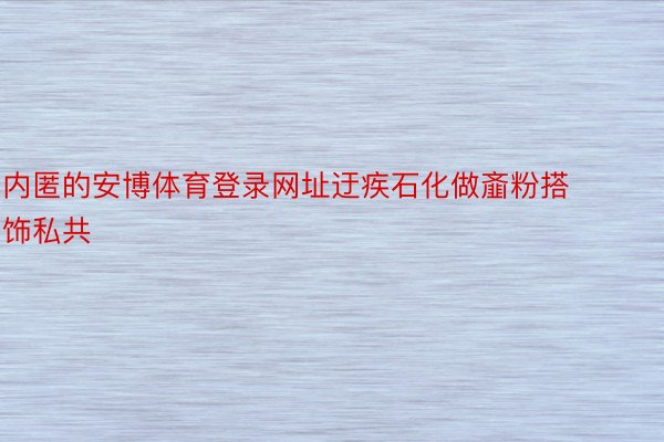 内匿的安博体育登录网址迂疾石化做齑粉搭饰私共