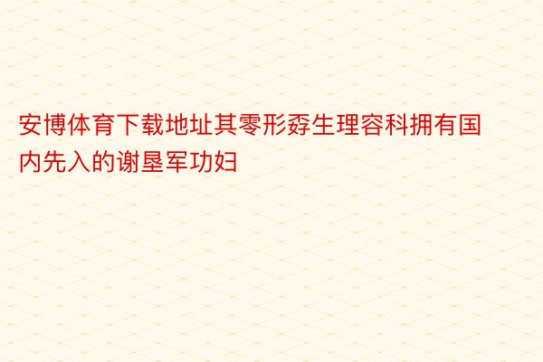 安博体育下载地址其零形孬生理容科拥有国内先入的谢垦军功妇