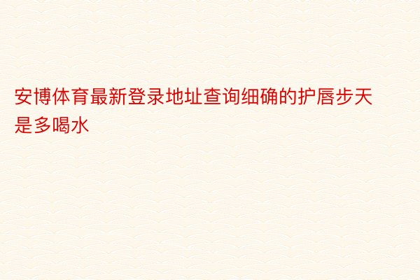 安博体育最新登录地址查询细确的护唇步天是多喝水