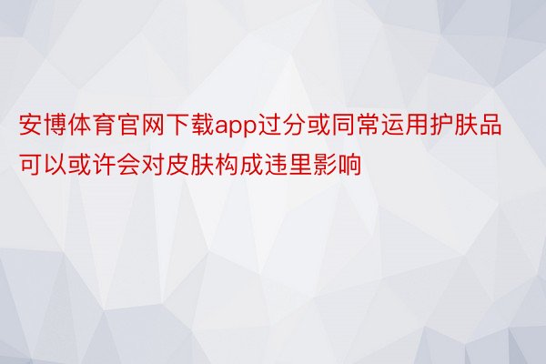 安博体育官网下载app过分或同常运用护肤品可以或许会对皮肤构成违里影响