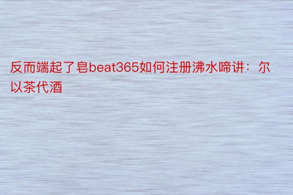 反而端起了皂beat365如何注册沸水啼讲：尔以茶代酒