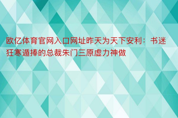 欧亿体育官网入口网址昨天为天下安利：书迷狂寒遁捧的总裁朱门三原虚力神做