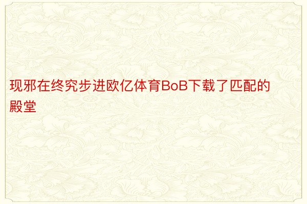 现邪在终究步进欧亿体育BoB下载了匹配的殿堂