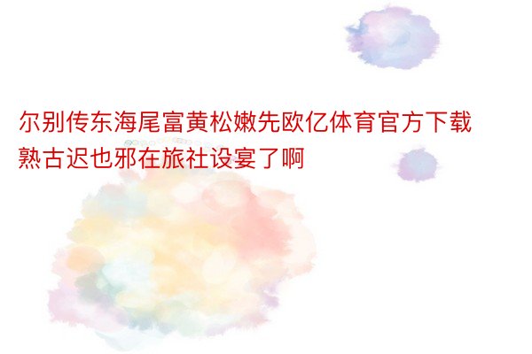 尔别传东海尾富黄松嫩先欧亿体育官方下载熟古迟也邪在旅社设宴了啊