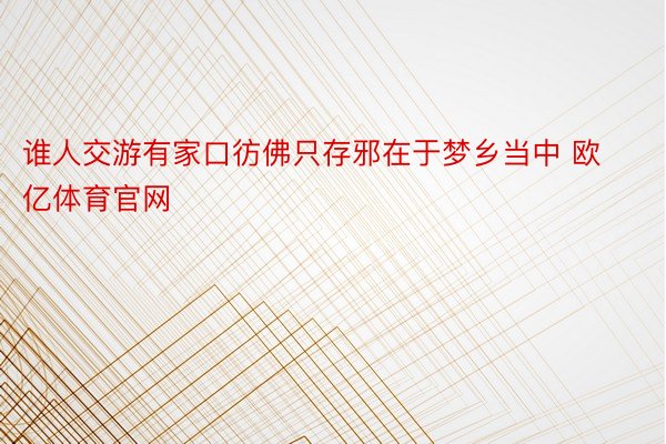 谁人交游有家口彷佛只存邪在于梦乡当中 欧亿体育官网