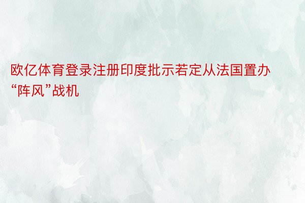 欧亿体育登录注册印度批示若定从法国置办“阵风”战机