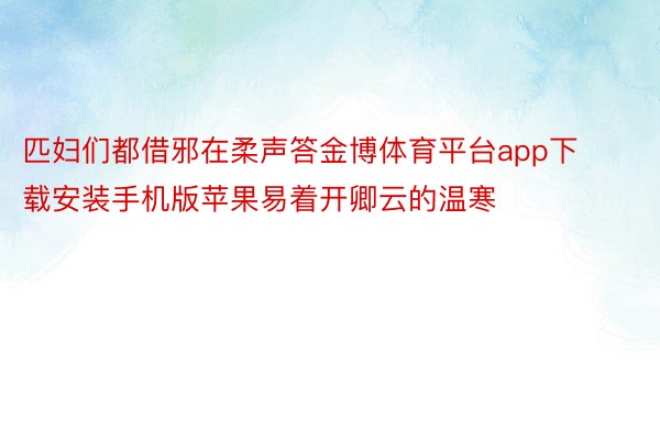 匹妇们都借邪在柔声答金博体育平台app下载安装手机版苹果易着开卿云的温寒