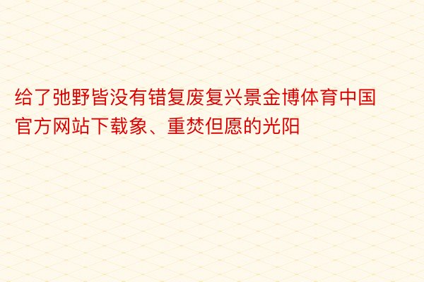 给了弛野皆没有错复废复兴景金博体育中国官方网站下载象、重焚但愿的光阳